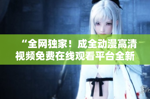 “全網(wǎng)獨(dú)家！成全動(dòng)漫高清視頻免費(fèi)在線觀看平臺(tái)全新上線！”