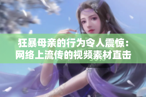 狂暴母親的行為令人震驚：網(wǎng)絡(luò)上流傳的視頻素材直擊精髓！