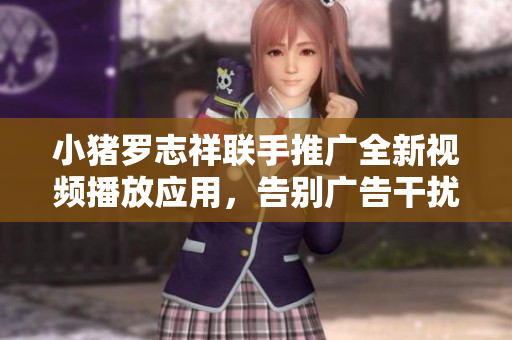 小豬羅志祥聯(lián)手推廣全新視頻播放應(yīng)用，告別廣告干擾，暢享流暢觀影體驗(yàn)
