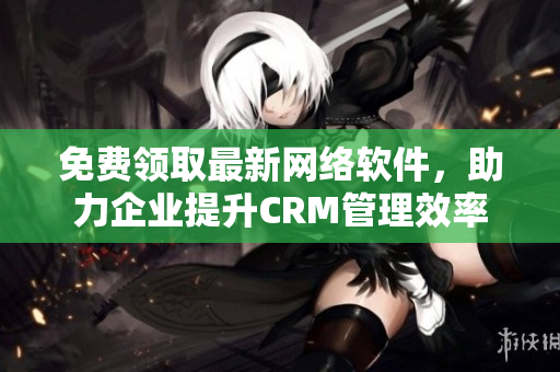 免費(fèi)領(lǐng)取最新網(wǎng)絡(luò)軟件，助力企業(yè)提升CRM管理效率