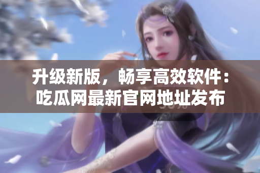 升級新版，暢享高效軟件：吃瓜網(wǎng)最新官網(wǎng)地址發(fā)布