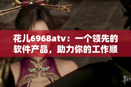花兒6968atv：一個(gè)領(lǐng)先的軟件產(chǎn)品，助力你的工作順暢運(yùn)行