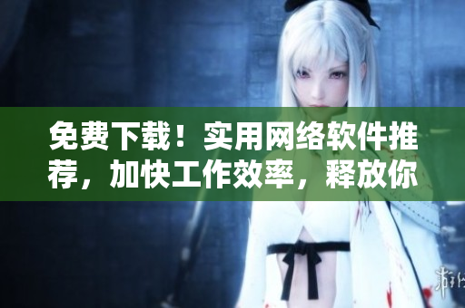免費(fèi)下載！實(shí)用網(wǎng)絡(luò)軟件推薦，加快工作效率，釋放你的潛力！