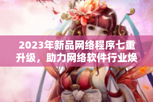 2023年新品網(wǎng)絡程序七重升級，助力網(wǎng)絡軟件行業(yè)煥發(fā)活力