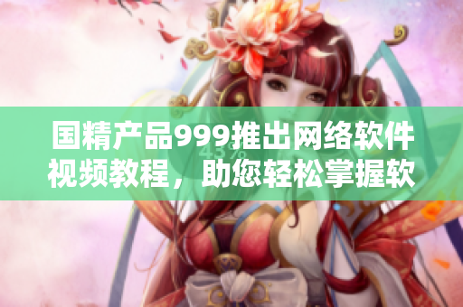 國精產(chǎn)品999推出網(wǎng)絡(luò)軟件視頻教程，助您輕松掌握軟件技能