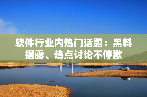 軟件行業(yè)內(nèi)熱門話題：黑料揭露、熱點(diǎn)討論不停歇