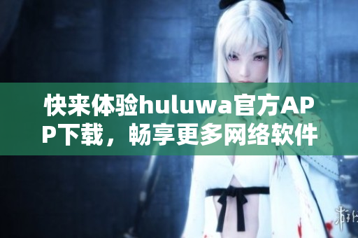快來體驗(yàn)huluwa官方APP下載，暢享更多網(wǎng)絡(luò)軟件樂趣