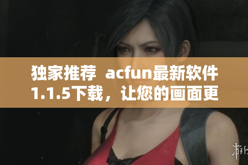 獨(dú)家推薦  acfun最新軟件1.1.5下載，讓您的畫(huà)面更清晰流暢！