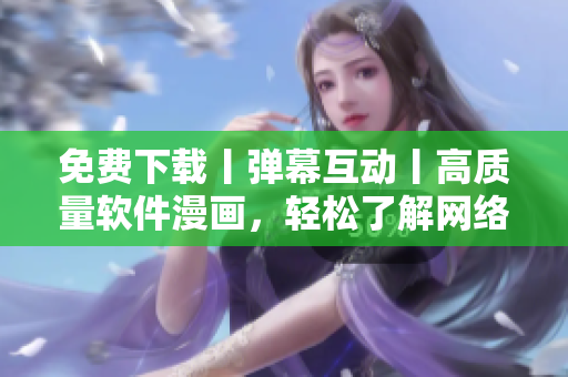 免費下載丨彈幕互動丨高質(zhì)量軟件漫畫，輕松了解網(wǎng)絡(luò)軟件全貌！