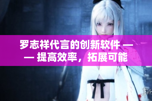 羅志祥代言的創(chuàng)新軟件 —— 提高效率，拓展可能