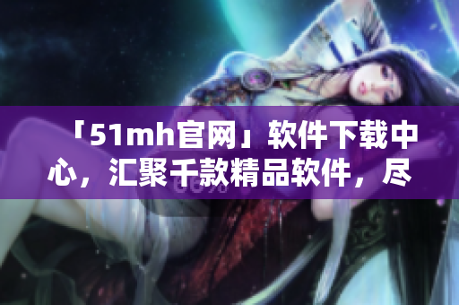 「51mh官網(wǎng)」軟件下載中心，匯聚千款精品軟件，盡在51mh官網(wǎng)