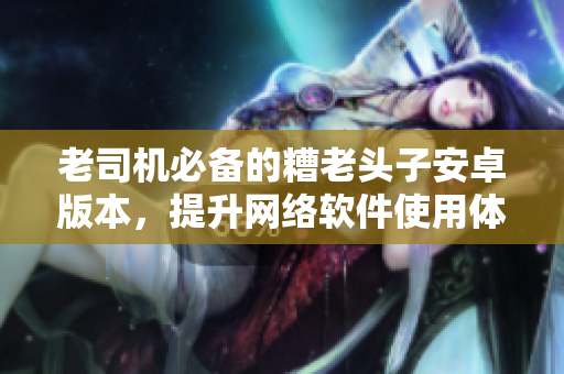 老司機(jī)必備的糟老頭子安卓版本，提升網(wǎng)絡(luò)軟件使用體驗(yàn)！