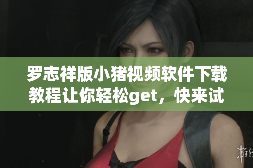 羅志祥版小豬視頻軟件下載教程讓你輕松get，快來試試吧!