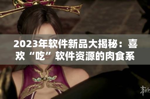 2023年軟件新品大揭秘：喜歡“吃”軟件資源的肉食系用戶福音來了！