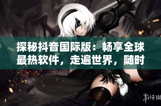 探秘抖音國(guó)際版：暢享全球最熱軟件，走遍世界，隨時(shí)都在！