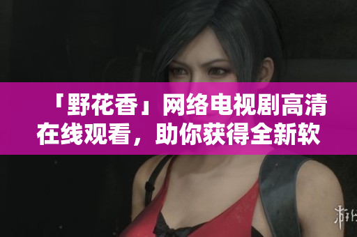 「野花香」網(wǎng)絡(luò)電視劇高清在線(xiàn)觀看，助你獲得全新軟件開(kāi)發(fā)視角！