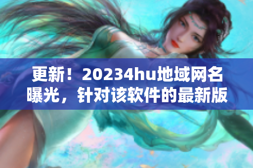 更新！20234hu地域網(wǎng)名曝光，針對(duì)該軟件的最新版本名稱(chēng)是什么？