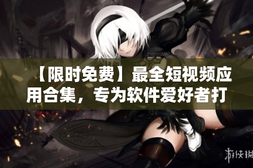 【限時(shí)免費(fèi)】最全短視頻應(yīng)用合集，專為軟件愛好者打造！