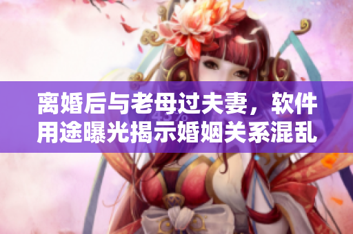 離婚后與老母過夫妻，軟件用途曝光揭示婚姻關(guān)系混亂的真相