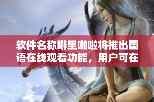 軟件名稱噼里啪啦將推出國語在線觀看功能，用戶可在線學習軟件應用。