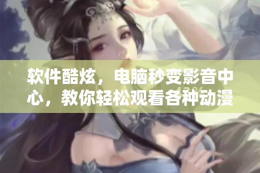 軟件酷炫，電腦秒變影音中心，教你輕松觀看各種動(dòng)漫視頻