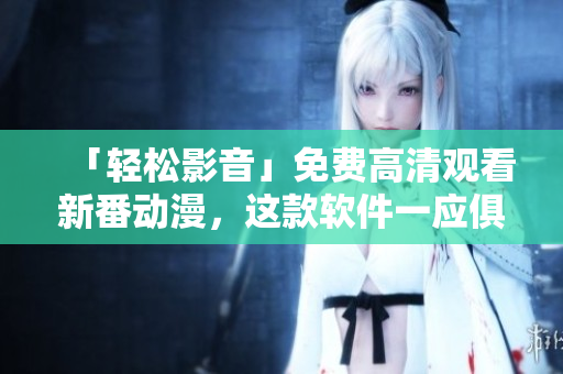 「輕松影音」免費(fèi)高清觀看新番動(dòng)漫，這款軟件一應(yīng)俱全！