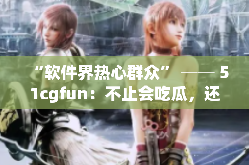 “軟件界熱心群眾” ── 51cgfun：不止會吃瓜，還會解決你的軟件問題