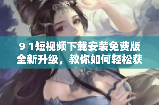 9 1短視頻下載安裝免費(fèi)版全新升級(jí)，教你如何輕松獲取最流暢的網(wǎng)絡(luò)軟件