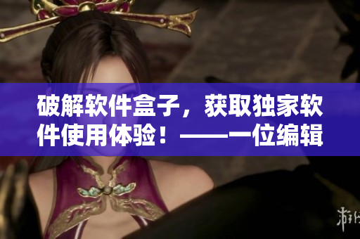 破解軟件盒子，獲取獨家軟件使用體驗！——一位編輯的心聲