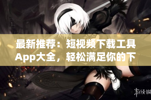 最新推薦：短視頻下載工具App大全，輕松滿(mǎn)足你的下載需求！