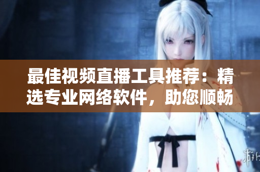 最佳視頻直播工具推薦：精選專業(yè)網(wǎng)絡(luò)軟件，助您順暢暢享實(shí)時(shí)直播樂趣