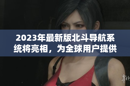 2023年最新版北斗導(dǎo)航系統(tǒng)將亮相，為全球用戶提供更精準(zhǔn)導(dǎo)航服務(wù)！