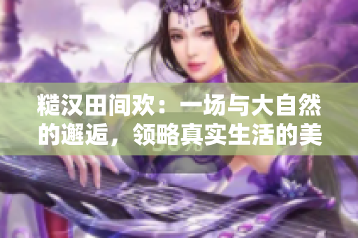 糙漢田間歡：一場(chǎng)與大自然的邂逅，領(lǐng)略真實(shí)生活的美好