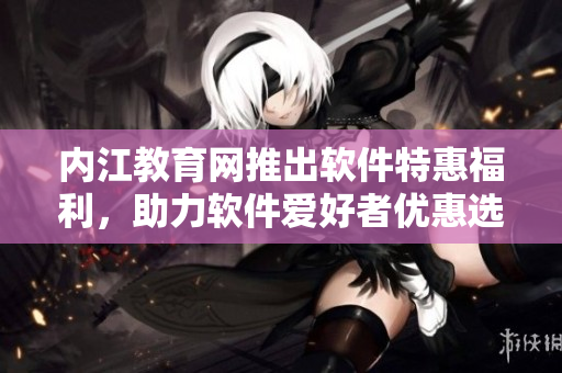 內(nèi)江教育網(wǎng)推出軟件特惠福利，助力軟件愛好者優(yōu)惠選購