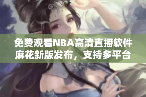 免費(fèi)觀看NBA高清直播軟件麻花新版發(fā)布，支持多平臺使用