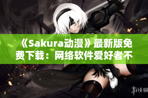 《Sakura動(dòng)漫》最新版免費(fèi)下載：網(wǎng)絡(luò)軟件愛好者不容錯(cuò)過！