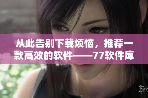 從此告別下載煩惱，推薦一款高效的軟件——77軟件庫(kù)