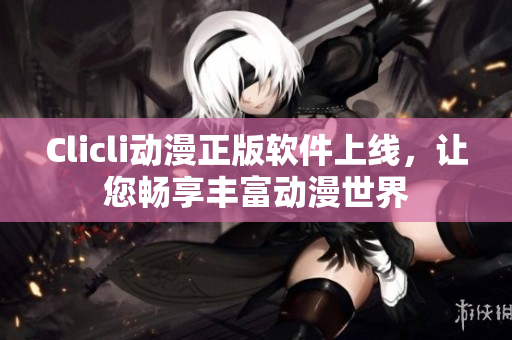 Clicli動漫正版軟件上線，讓您暢享豐富動漫世界