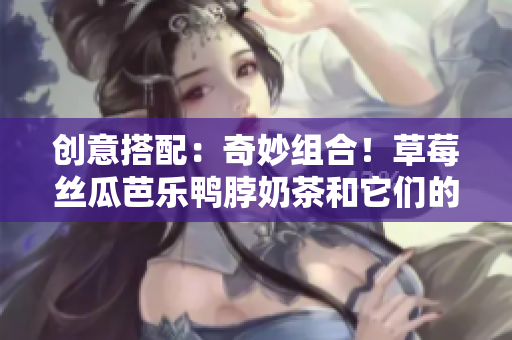 創(chuàng)意搭配：奇妙組合！草莓絲瓜芭樂鴨脖奶茶和它們的完美搭配