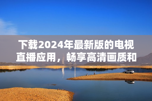 下載2024年最新版的電視直播應(yīng)用，暢享高清畫(huà)質(zhì)和更多功能！