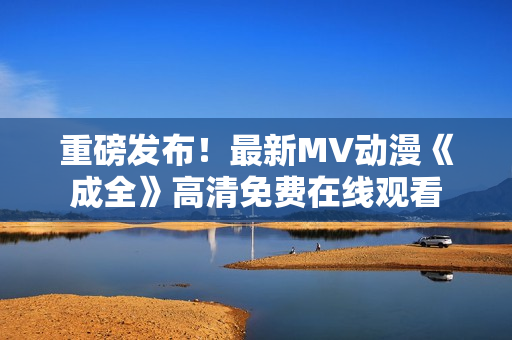重磅發(fā)布！最新MV動(dòng)漫《成全》高清免費(fèi)在線觀看
