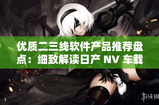 優(yōu)質(zhì)二三線軟件產(chǎn)品推薦盤點：細致解讀日產(chǎn) NV 車載軟件效能
