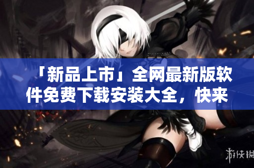 「新品上市」全網(wǎng)最新版軟件免費(fèi)下載安裝大全，快來體驗(yàn)升級版！