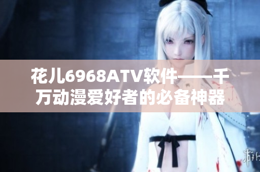 花兒6968ATV軟件——千萬(wàn)動(dòng)漫愛好者的必備神器