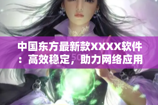 中國東方最新款XXXX軟件：高效穩(wěn)定，助力網(wǎng)絡應用開發(fā)