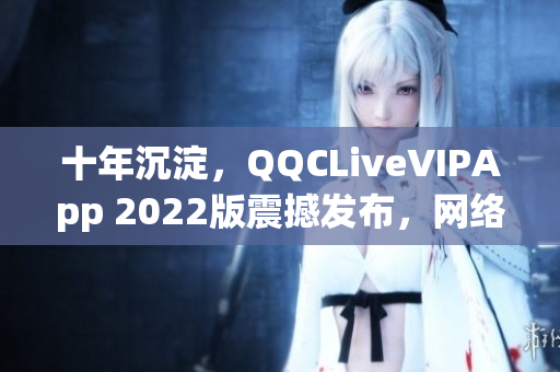 十年沉淀，QQCLiveVIPApp 2022版震撼發(fā)布，網(wǎng)絡(luò)直播軟件再次升級(jí)