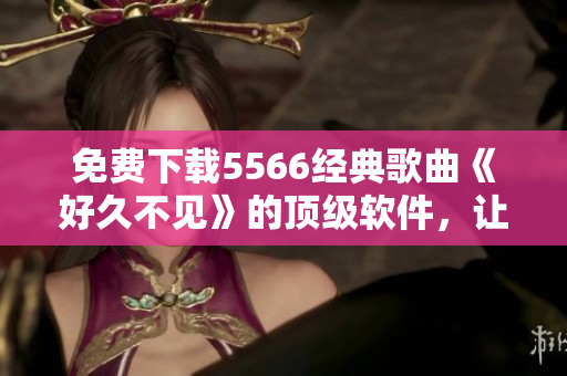 免費(fèi)下載5566經(jīng)典歌曲《好久不見》的頂級(jí)軟件，讓你無限暢享音樂！