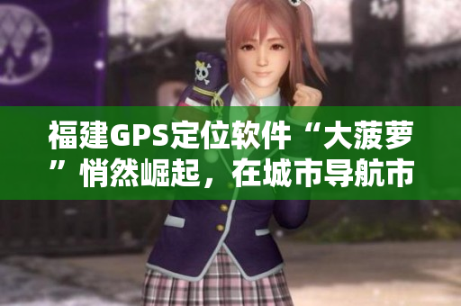 福建GPS定位軟件“大菠蘿”悄然崛起，在城市導(dǎo)航市場(chǎng)嶄露頭角
