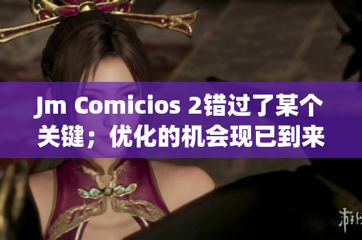 Jm Comicios 2錯(cuò)過了某個(gè)關(guān)鍵；優(yōu)化的機(jī)會(huì)現(xiàn)已到來