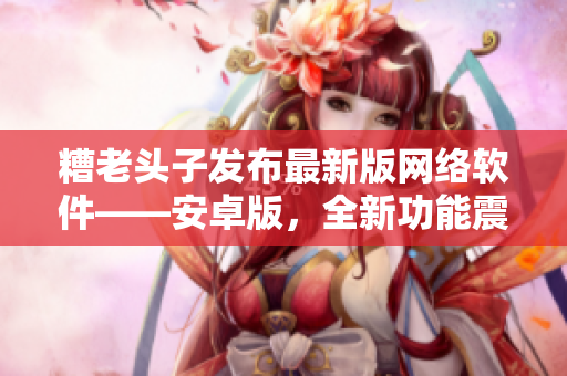 糟老頭子發(fā)布最新版網(wǎng)絡(luò)軟件——安卓版，全新功能震撼上線！